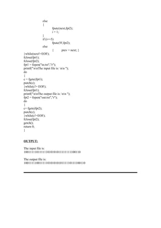 else
                {
                        fputc(next,fpt2);
                        i = 1;
                }
                if (i==5)
                        fputc('0',fpt2);
                else
                        {        prev = next; }
}while(next!=EOF);
fclose(fpt1);
fclose(fpt2);
fpt1 = fopen("in.txt","r");
printf("nnThe input file is: nn ");
do
{
c = fgetc(fpt1);
putch(c);
}while(c!= EOF);
fclose(fpt1);
printf("nnThe output file is: nn ");
fpt2 = fopen("out.txt","r");
do
{
c= fgetc(fpt2);
putch(c);
}while(c!=EOF);
fclose(fpt2);
getch();
return 0;
}


OUTPUT:

The input file is:
100111110111111010101011111111100110

The output file is:
100111110011111010101010111110111100110
 