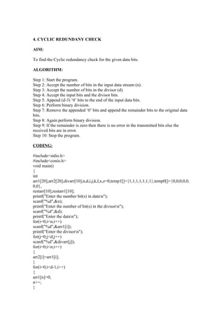 4. CYCLIC REDUNDANY CHECK

AIM:

To find the Cyclic redundancy check for the given data bits.

ALGORITHM:

Step 1: Start the program.
Step 2: Accept the number of bits in the input data stream (n).
Step 3: Accept the number of bits in the divisor (d).
Step 4: Accept the input bits and the divisor bits.
Step 5: Append (d-3) ‘0’ bits to the end of the input data bits.
Step 6: Perform binary division.
Step 7: Remove the appended ‘0’ bits and append the remainder bits to the original data
bits.
Step 8: Again perform binary division.
Step 9: If the remainder is zero then there is no error in the transmitted bits else the
received bits are in error.
Step 10: Stop the program.

CODING:

#include<stdio.h>
#include<conio.h>
void main()
{
int
arr1[20],arr2[20],divarr[10],n,d,i,j,k,l,x,z=0,temp1[]={1,1,1,1,1,1,1},temp0[]={0,0,0,0,0,
0,0},
restarr[10],restarr1[10];
printf("Enter the number bit(s) in datan");
scanf("%d",&n);
printf("Enter the number of bit(s) in the divisorn");
scanf("%d",&d);
printf("Enter the datan");
for(i=0;i<n;i++)
scanf("%d",&arr1[i]);
printf("Enter the divisorn");
for(j=0;j<d;j++)
scanf("%d",&divarr[j]);
for(i=0;i<n;i++)
{
arr2[i]=arr1[i];
}
for(i=0;i<d-1;i++)
{
arr1[n]=0;
n++;
}
 