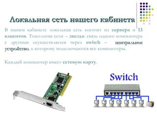 Локальная сеть нашего кабинетаЛокальная сеть нашего кабинета
В нашем кабинете локальная сеть состоит из сервера и 13
клиентов. Топология сети – звезда: связь одного компьютера
с другими осуществляется через switch – центральноецентральное
устройствоустройство, к которому подключаются все компьютеры.
Каждый компьютер имеет сетевую карту.
 