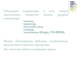 Объединив компьютеры в сеть, можно
использовать совместно многие ресурсы
компьютера:
память,
принтер,
жесткий диск,
сканер,
дисководы (floppy, CD-ROM).
Можно обмениваться файлами, сообщениями,
использовать совместно программы.
Это облегчает работу и сокращает время.
 
