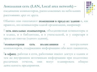 Локальная сеть (LAN, Local area network) –
соединение компьютеров, расположенных на небольших
расстояниях друг от друга.
Обычно они охватывают помещения в пределах зданияпомещения в пределах здания и, как
правило, это компьютеры одной организации, например:
 сеть школьных компьютеровсеть школьных компьютеров, объединяющая компьютеры и
в классе, и в библиотеке, и в учительской, и у секретаря в
пределах школы (одного здания),
компьютерная сеть поликлиникикомпьютерная сеть поликлиники с центральным
компьютером, содержащим информацию обо всех пациентах,
в офисев офисе, работая в сети, работники имеют доступ к одним и
тем же внутренним источникам информации при подготовке
различных отчетов, они могут планировать общую
деятельность предприятия.
 