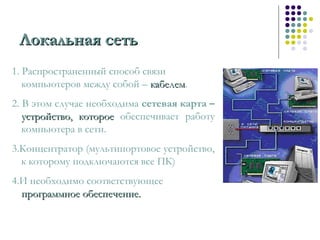 1. Распространенный способ связи
компьютеров между собой – кабелемкабелем.
2. В этом случае необходима сетевая карта –
устройство, котороеустройство, которое обеспечивает работу
компьютера в сети.
3.Концентратор (мультипортовое устройство,
к которому подключаются все ПК)
4.И необходимо соответствующее
программное обеспечение.программное обеспечение.
Локальная сетьЛокальная сеть
 