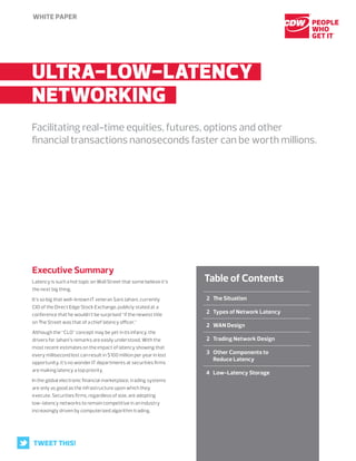 White paper
	 2	The Situation
	 2	Types of Network Latency
	 2	WAN Design
	 2	Trading Network Design
	 3	Other Components to
Reduce Latency
	 4	Low-Latency Storage
Table of Contents
	Ultra-low-Latency..
	Networking..
Facilitating real-time equities, futures, options and other
financial transactions nanoseconds faster can be worth millions.
Executive Summary
Latency is such a hot topic on Wall Street that some believe it’s
the next big thing.
It’s so big that well-known IT veteran Saro Jahani, currently
CIO of the Direct Edge Stock Exchange, publicly stated at a
conference that he wouldn’t be surprised “if the newest title
on The Street was that of a chief latency officer.”
Although the “CLO” concept may be yet in its infancy, the
drivers for Jahani’s remarks are easily understood. With the
most recent estimates on the impact of latency showing that
every millisecond lost can result in $100 million per year in lost
opportunity, it’s no wonder IT departments at securities firms
are making latency a top priority.
In the global electronic financial marketplace, trading systems
are only as good as the infrastructure upon which they
execute. Securities firms, regardless of size, are adopting
low-latency networks to remain competitive in an industry
increasingly driven by computerized algorithm trading.
TWEET THIS!
 