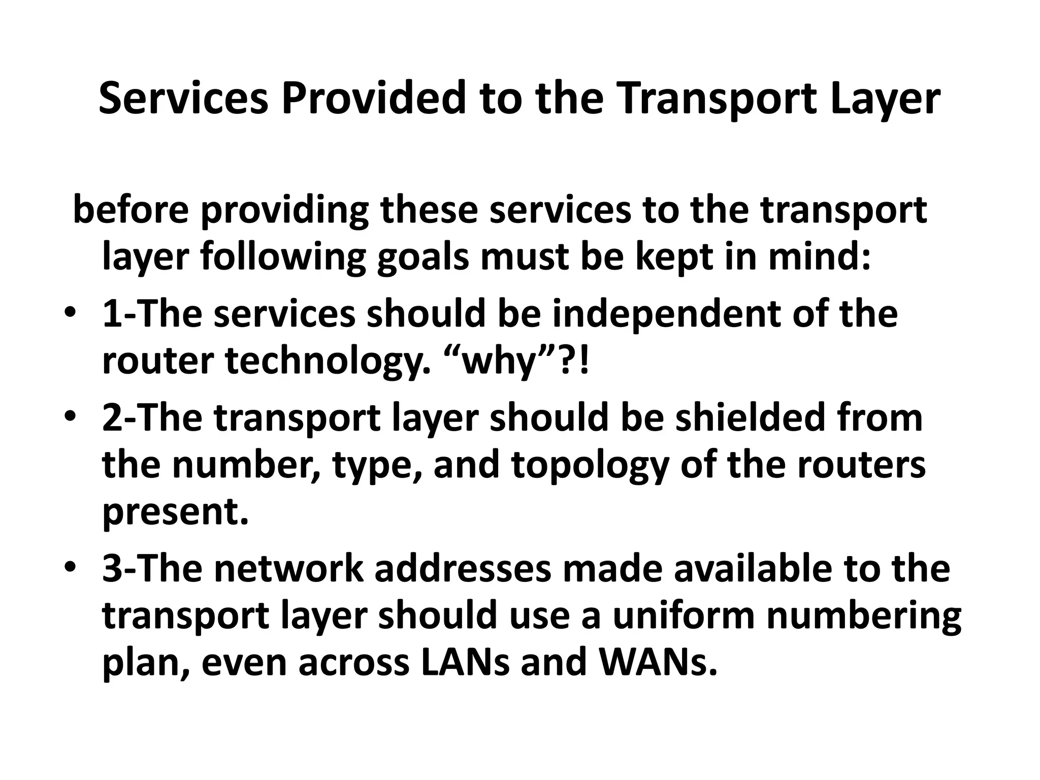 Services Provided to the Transport Layer
before providing these services to the transport
layer following goals must be kept in mind:
• 1-The services should be independent of the
router technology. “why”?!
• 2-The transport layer should be shielded from
the number, type, and topology of the routers
present.
• 3-The network addresses made available to the
transport layer should use a uniform numbering
plan, even across LANs and WANs.
 