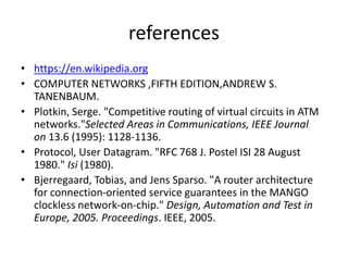 references
• https://en.wikipedia.org
• COMPUTER NETWORKS ,FIFTH EDITION,ANDREW S.
TANENBAUM.
• Plotkin, Serge. "Competitive routing of virtual circuits in ATM
networks."Selected Areas in Communications, IEEE Journal
on 13.6 (1995): 1128-1136.
• Protocol, User Datagram. "RFC 768 J. Postel ISI 28 August
1980." Isi (1980).
• Bjerregaard, Tobias, and Jens Sparso. "A router architecture
for connection-oriented service guarantees in the MANGO
clockless network-on-chip." Design, Automation and Test in
Europe, 2005. Proceedings. IEEE, 2005.
 