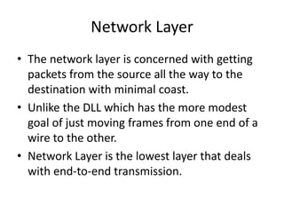 Network Layer
• The network layer is concerned with getting
packets from the source all the way to the
destination with minimal coast.
• Unlike the DLL which has the more modest
goal of just moving frames from one end of a
wire to the other.
• Network Layer is the lowest layer that deals
with end-to-end transmission.
 
