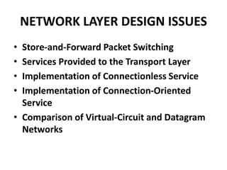 NETWORK LAYER DESIGN ISSUES
• Store-and-Forward Packet Switching
• Services Provided to the Transport Layer
• Implementation of Connectionless Service
• Implementation of Connection-Oriented
Service
• Comparison of Virtual-Circuit and Datagram
Networks
 
