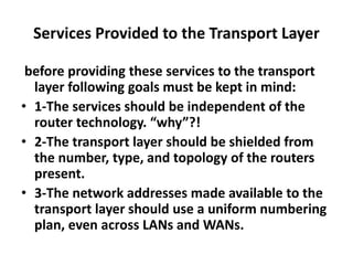 Services Provided to the Transport Layer
before providing these services to the transport
layer following goals must be kept in mind:
• 1-The services should be independent of the
router technology. “why”?!
• 2-The transport layer should be shielded from
the number, type, and topology of the routers
present.
• 3-The network addresses made available to the
transport layer should use a uniform numbering
plan, even across LANs and WANs.
 
