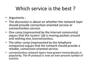 Which service is the best ?
• Arguments :
• The discussion is about on whether the network layer
should provide connection oriented service or
connectionless service.
• One camp (represented by the Internet community)
argues that the routers’ job is moving packets around
and nothing else /connectionless.
• The other camp (represented by the telephone
companies) argues that the network should provide a
reliable, connection-oriented service.
• connectionless network layers have grown tremendously in
popularity. The IP protocol is now an ever-present symbol of
success.
 