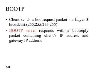 BOOTP
• Client sends a bootrequest packet - a Layer 3
broadcast (255.255.255.255)
• BOOTP server responds with a bootreply
packet containing client’s IP address and
gateway IP address.
7.11
 