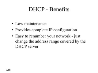 DHCP - Benefits
• Low maintenance
• Provides complete IP configuration
• Easy to renumber your network - just
change the address range covered by the
DHCP server
7.15
 