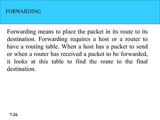 FORWARDING
Forwarding means to place the packet in its route to its
destination. Forwarding requires a host or a router to
have a routing table. When a host has a packet to send
or when a router has received a packet to be forwarded,
it looks at this table to find the route to the final
destination.
7.16
 
