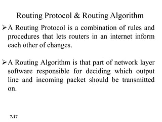 Routing Protocol & Routing Algorithm
A Routing Protocol is a combination of rules and
procedures that lets routers in an internet inform
each other of changes.
A Routing Algorithm is that part of network layer
software responsible for deciding which output
line and incoming packet should be transmitted
on.
7.17
 