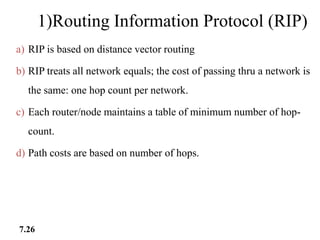 1)Routing Information Protocol (RIP)
a) RIP is based on distance vector routing
b) RIP treats all network equals; the cost of passing thru a network is
the same: one hop count per network.
c) Each router/node maintains a table of minimum number of hop-
count.
d) Path costs are based on number of hops.
7.26
 