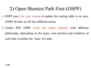 2) Open Shortest Path First (OSPF)
a) OSPF uses link state routing to update the routing table in an area;
(OSPF divides an AS into different areas).
b) Unlike RIP, OSPF treats the entire network with different
philosophy; depending on the types, cost (metric) and condition of
each link: to define the ‘state’ of a link.
7.31
 