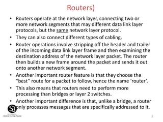 12
Routers)
• Routers operate at the network layer, connecting two or
more network segments that may different data link layer
protocols, but the same network layer protocol.
• They can also connect different types of cabling.
• Router operations involve stripping off the header and trailer
of the incoming data link layer frame and then examining the
destination address of the network layer packet. The router
then builds a new frame around the packet and sends it out
onto another network segment.
• Another important router feature is that they choose the
“best” route for a packet to follow, hence the name ‘router’.
• This also means that routers need to perform more
processing than bridges or layer 2 switches.
• Another important difference is that, unlike a bridge, a router
only processes messages that are specifically addressed to it.
 