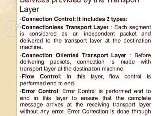 Services provided by the Transport
Layer
•Connection Control: It includes 2 types:
•Connectionless Transport Layer : Each segment
is considered as an independent packet and
delivered to the transport layer at the destination
machine.
•Connection Oriented Transport Layer : Before
delivering packets, connection is made with
transport layer at the destination machine.
•Flow Control: In this layer, flow control is
performed end to end.
•Error Control: Error Control is performed end to
end in this layer to ensure that the complete
message arrives at the receiving transport layer
without any error. Error Correction is done through
 