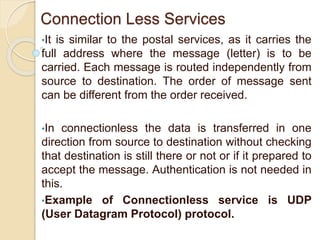 Connection Less Services
•It is similar to the postal services, as it carries the
full address where the message (letter) is to be
carried. Each message is routed independently from
source to destination. The order of message sent
can be different from the order received.
•In connectionless the data is transferred in one
direction from source to destination without checking
that destination is still there or not or if it prepared to
accept the message. Authentication is not needed in
this.
•Example of Connectionless service is UDP
(User Datagram Protocol) protocol.
 