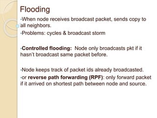 Flooding
•When node receives broadcast packet, sends copy to
all neighbors.
•Problems: cycles & broadcast storm
•Controlled flooding: Node only broadcasts pkt if it
hasn’t broadcast same packet before.
•Node keeps track of packet ids already broadcasted.
•or reverse path forwarding (RPF): only forward packet
if it arrived on shortest path between node and source.
 
