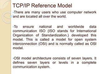 TCP/IP Reference Model
•There are many users who use computer network
and are located all over the world.
•To ensure national and worldwide data
communication ISO (ISO stands for International
Organization of Standardization.) developed this
model. This is called a model for open system
interconnection (OSI) and is normally called as OSI
model.
•OSI model architecture consists of seven layers. It
defines seven layers or levels in a complete
communication system.
 