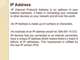 IP Address
•IP (Internet Protocol) Address is an address of your
network hardware. It helps in connecting your computer
to other devices on your network and all over the world.
•An IP Address is made up of numbers or characters.
•An example of an IP address would be: 506.457.14.512
All devices that are connected to an internet connection
have a unique IP address which means there’s a need of
billions of IP addresses. This requirement is fulfilled by
the new IP version IPv6.
 