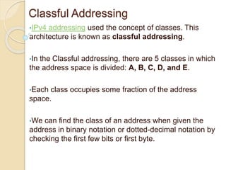 Classful Addressing
•IPv4 addressing used the concept of classes. This
architecture is known as classful addressing.
•In the Classful addressing, there are 5 classes in which
the address space is divided: A, B, C, D, and E.
•Each class occupies some fraction of the address
space.
•We can find the class of an address when given the
address in binary notation or dotted-decimal notation by
checking the first few bits or first byte.
 