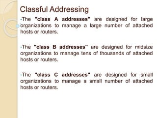 Classful Addressing
•The "class A addresses" are designed for large
organizations to manage a large number of attached
hosts or routers.
•The "class B addresses" are designed for midsize
organizations to manage tens of thousands of attached
hosts or routers.
•The "class C addresses" are designed for small
organizations to manage a small number of attached
hosts or routers.
 