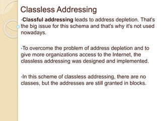 Classless Addressing
•Classful addressing leads to address depletion. That's
the big issue for this schema and that's why it's not used
nowadays.
•To overcome the problem of address depletion and to
give more organizations access to the Internet, the
classless addressing was designed and implemented.
•In this scheme of classless addressing, there are no
classes, but the addresses are still granted in blocks.
 