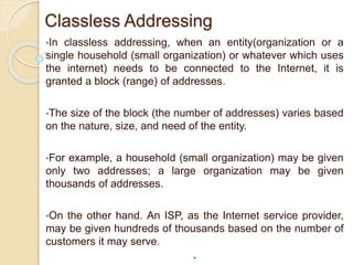 Classless Addressing
•In classless addressing, when an entity(organization or a
single household (small organization) or whatever which uses
the internet) needs to be connected to the Internet, it is
granted a block (range) of addresses.
•The size of the block (the number of addresses) varies based
on the nature, size, and need of the entity.
•For example, a household (small organization) may be given
only two addresses; a large organization may be given
thousands of addresses.
•On the other hand. An ISP, as the Internet service provider,
may be given hundreds of thousands based on the number of
customers it may serve.
•
 