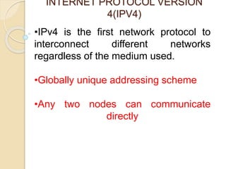 INTERNET PROTOCOL VERSION
4(IPV4)
•IPv4 is the first network protocol to
interconnect different networks
regardless of the medium used.
•Globally unique addressing scheme
•Any two nodes can communicate
directly
 