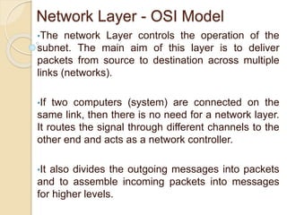 Network Layer - OSI Model
•The network Layer controls the operation of the
subnet. The main aim of this layer is to deliver
packets from source to destination across multiple
links (networks).
•If two computers (system) are connected on the
same link, then there is no need for a network layer.
It routes the signal through different channels to the
other end and acts as a network controller.
•It also divides the outgoing messages into packets
and to assemble incoming packets into messages
for higher levels.
 