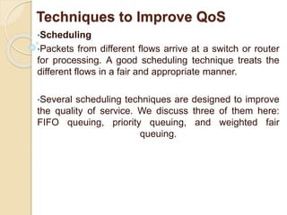 Techniques to Improve QoS
•Scheduling
•Packets from different flows arrive at a switch or router
for processing. A good scheduling technique treats the
different flows in a fair and appropriate manner.
•Several scheduling techniques are designed to improve
the quality of service. We discuss three of them here:
FIFO queuing, priority queuing, and weighted fair
queuing.
 