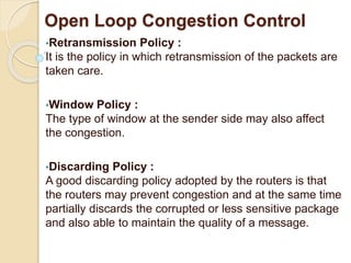 Open Loop Congestion Control
•Retransmission Policy :
It is the policy in which retransmission of the packets are
taken care.
•Window Policy :
The type of window at the sender side may also affect
the congestion.
•Discarding Policy :
A good discarding policy adopted by the routers is that
the routers may prevent congestion and at the same time
partially discards the corrupted or less sensitive package
and also able to maintain the quality of a message.
 