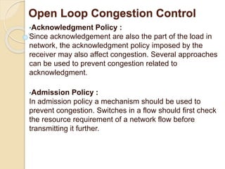 Open Loop Congestion Control
•Acknowledgment Policy :
Since acknowledgement are also the part of the load in
network, the acknowledgment policy imposed by the
receiver may also affect congestion. Several approaches
can be used to prevent congestion related to
acknowledgment.
•Admission Policy :
In admission policy a mechanism should be used to
prevent congestion. Switches in a flow should first check
the resource requirement of a network flow before
transmitting it further.
 