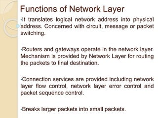 Functions of Network Layer
•It translates logical network address into physical
address. Concerned with circuit, message or packet
switching.
•Routers and gateways operate in the network layer.
Mechanism is provided by Network Layer for routing
the packets to final destination.
•Connection services are provided including network
layer flow control, network layer error control and
packet sequence control.
•Breaks larger packets into small packets.
 