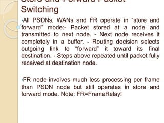 Store-and-Forward Packet
Switching
•All PSDNs, WANs and FR operate in “store and
forward” mode:- Packet stored at a node and
transmitted to next node. - Next node receives it
completely in a buffer. - Routing decision selects
outgoing link to “forward” it toward its final
destination. - Steps above repeated until packet fully
received at destination node.
•FR node involves much less processing per frame
than PSDN node but still operates in store and
forward mode. Note: FR=FrameRelay!
 