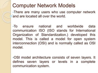 Computer Network Models
•There are many users who use computer network
and are located all over the world.
•To ensure national and worldwide data
communication ISO (ISO stands for International
Organization of Standardization.) developed this
model. This is called a model for open system
interconnection (OSI) and is normally called as OSI
model.
•OSI model architecture consists of seven layers. It
defines seven layers or levels in a complete
communication system.
 