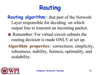 Computer Networks: Routing 13
Routing
Routing algorithm:: that part of the Network
Layer responsible for deciding on which
output line to transmit an incoming packet.
Remember: For virtual circuit subnets the
routing decision is made ONLY at set up.
Algorithm properties:: correctness, simplicity,
robustness, stability, fairness, optimality, and
scalability.
 