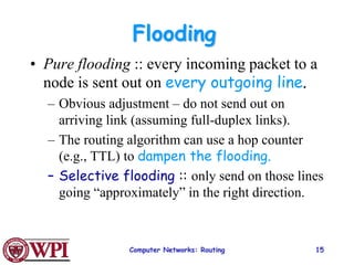 Computer Networks: Routing 15
Flooding
• Pure flooding :: every incoming packet to a
node is sent out on every outgoing line.
– Obvious adjustment – do not send out on
arriving link (assuming full-duplex links).
– The routing algorithm can use a hop counter
(e.g., TTL) to dampen the flooding.
– Selective flooding :: only send on those lines
going “approximately” in the right direction.
 