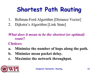 Computer Networks: Routing 16
Shortest Path Routing
1. Bellman-Ford Algorithm [Distance Vector]
2. Dijkstra’s Algorithm [Link State]
What does it mean to be the shortest (or optimal)
route?
Choices:
a. Minimize the number of hops along the path.
b. Minimize mean packet delay.
c. Maximize the network throughput.
 