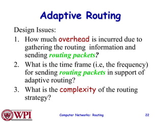 Computer Networks: Routing 22
Adaptive Routing
Design Issues:
1. How much overhead is incurred due to
gathering the routing information and
sending routing packets?
2. What is the time frame (i.e, the frequency)
for sending routing packets in support of
adaptive routing?
3. What is the complexity of the routing
strategy?
 