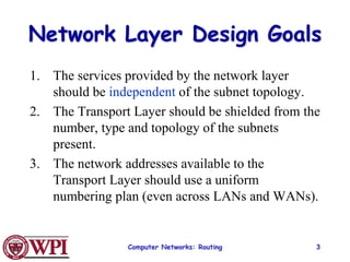 Computer Networks: Routing 3
Network Layer Design Goals
1. The services provided by the network layer
should be independent of the subnet topology.
2. The Transport Layer should be shielded from the
number, type and topology of the subnets
present.
3. The network addresses available to the
Transport Layer should use a uniform
numbering plan (even across LANs and WANs).
 