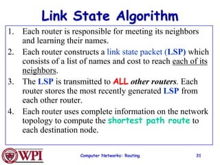 Computer Networks: Routing 31
Link State Algorithm
1. Each router is responsible for meeting its neighbors
and learning their names.
2. Each router constructs a link state packet (LSP) which
consists of a list of names and cost to reach each of its
neighbors.
3. The LSP is transmitted to ALL other routers. Each
router stores the most recently generated LSP from
each other router.
4. Each router uses complete information on the network
topology to compute the shortest path route to
each destination node.
 