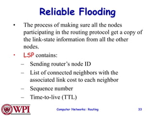 Computer Networks: Routing 33
Reliable Flooding
• The process of making sure all the nodes
participating in the routing protocol get a copy of
the link-state information from all the other
nodes.
• LSP contains:
– Sending router’s node ID
– List of connected neighbors with the
associated link cost to each neighbor
– Sequence number
– Time-to-live (TTL)
 
