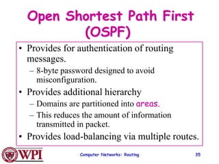 Computer Networks: Routing 35
Open Shortest Path First
(OSPF)
• Provides for authentication of routing
messages.
– 8-byte password designed to avoid
misconfiguration.
• Provides additional hierarchy
– Domains are partitioned into areas.
– This reduces the amount of information
transmitted in packet.
• Provides load-balancing via multiple routes.
 