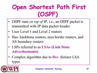 Computer Networks: Routing 37
Open Shortest Path First
(OSPF)
• OSPF runs on top of IP, i.e., an OSPF packet is
transmitted with IP data packet header.
• Uses Level 1 and Level 2 routers
• Has: backbone routers, area border routers, and
AS boundary routers
• LSPs referred to as LSAs (Link State
Advertisements)
• Complex algorithm due to five distinct LSA
types.
 
