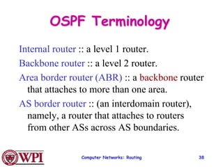 Computer Networks: Routing 38
OSPF Terminology
Internal router :: a level 1 router.
Backbone router :: a level 2 router.
Area border router (ABR) :: a backbone router
that attaches to more than one area.
AS border router :: (an interdomain router),
namely, a router that attaches to routers
from other ASs across AS boundaries.
 