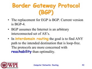 Computer Networks: Routing 43
Border Gateway Protocol
(BGP)
• The replacement for EGP is BGP. Current version
is BGP-4.
• BGP assumes the Internet is an arbitrary
interconnected set of AS’s.
• In interdomain routing the goal is to find ANY
path to the intended destination that is loop-free.
The protocols are more concerned with
reachability than optimality.
 