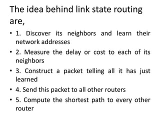 The idea behind link state routing
are,
• 1. Discover its neighbors and learn their
network addresses
• 2. Measure the delay or cost to each of its
neighbors
• 3. Construct a packet telling all it has just
learned
• 4. Send this packet to all other routers
• 5. Compute the shortest path to every other
router
 