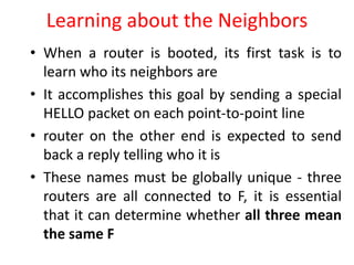 Learning about the Neighbors
• When a router is booted, its first task is to
learn who its neighbors are
• It accomplishes this goal by sending a special
HELLO packet on each point-to-point line
• router on the other end is expected to send
back a reply telling who it is
• These names must be globally unique - three
routers are all connected to F, it is essential
that it can determine whether all three mean
the same F
 